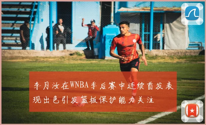 李月汝在WNBA季后赛中连续首发表现出色引发篮板保护能力关注